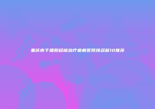 重庆市干细胞移植治疗疤痕医院排名前10推荐