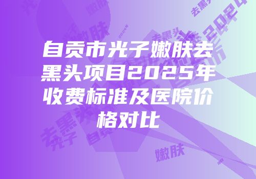 自贡市光子嫩肤去黑头项目2025年收费标准及医院价格对比