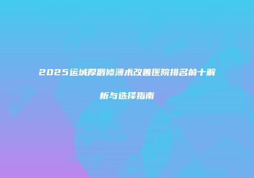 2025运城厚唇修薄术改善医院排名前十解析与选择指南