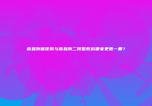 南昌附属医院与南昌附二院整形科哪家更胜一筹？