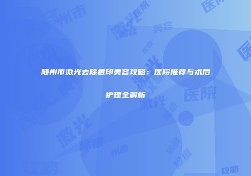随州市激光去除痘印美容攻略：医院推荐与术后护理全解析