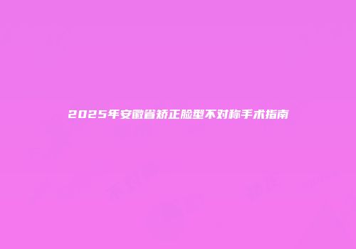 2025年安徽省矫正脸型不对称手术指南