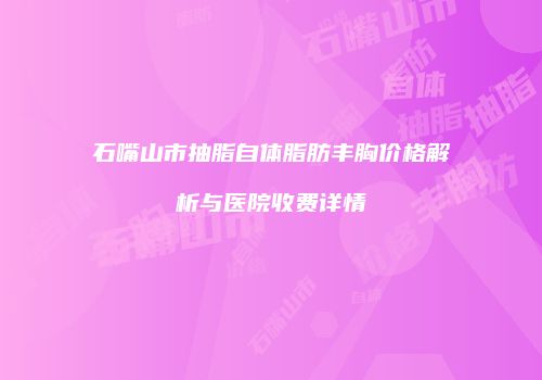 石嘴山市抽脂自体脂肪丰胸价格解析与医院收费详情