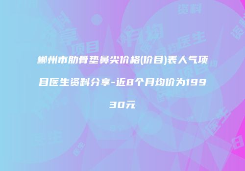 郴州市肋骨垫鼻尖价格(价目)表人气项目医生资料分享-近8个月均价为19930元