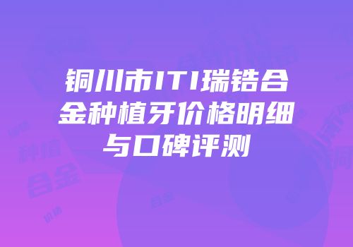 铜川市ITI瑞锆合金种植牙价格明细与口碑评测