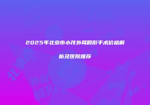 2025年北京市小孩外耳畸形手术价格解析及医院推荐
