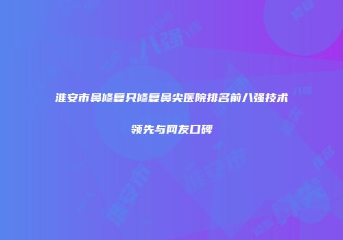 淮安市鼻修复只修复鼻尖医院排名前八强技术领先与网友口碑