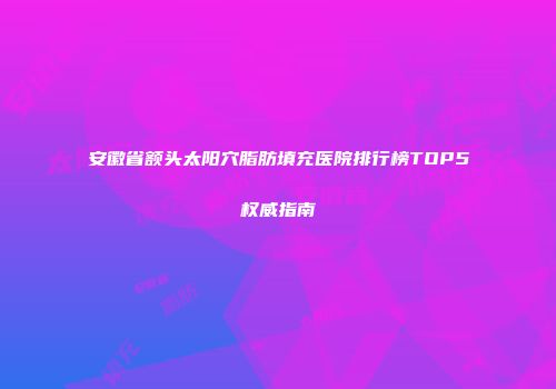 安徽省额头太阳穴脂肪填充医院排行榜TOP5权威指南
