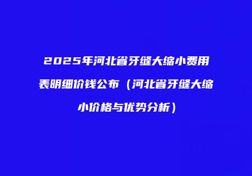 2025年河北省牙缝大缩小费用表明细价钱公布（河北省牙缝大缩小价格与优势分析）