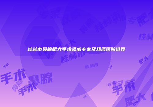 桂林市鼻腺肥大手术权威专家及知名医院推荐