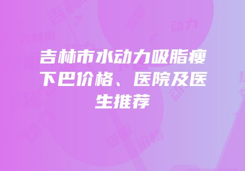 吉林市水动力吸脂瘦下巴价格、医院及医生推荐