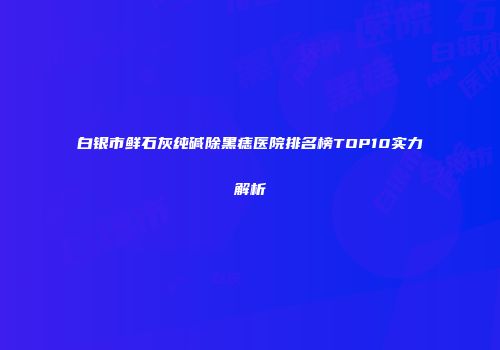 白银市鲜石灰纯碱除黑痣医院排名榜TOP10实力解析