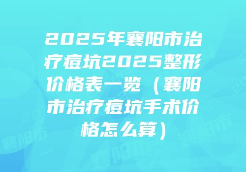 2025年襄阳市治疗痘坑2025整形价格表一览（襄阳市治疗痘坑手术价格怎么算）