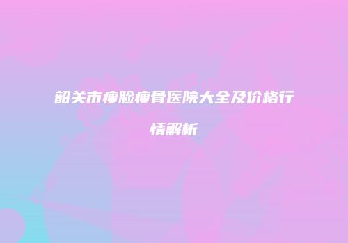 韶关市瘦脸瘦骨医院大全及价格行情解析