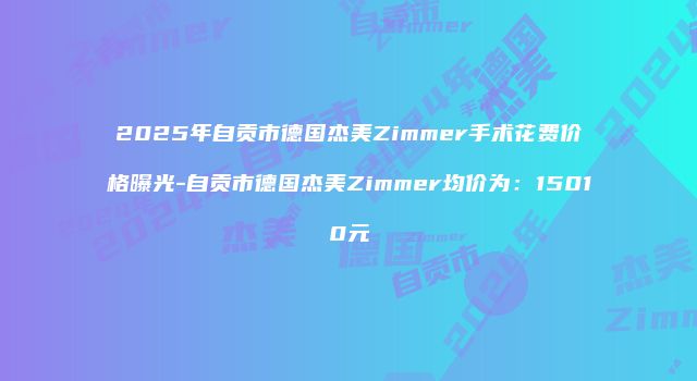 2025年自贡市德国杰美Zimmer手术花费价格曝光-自贡市德国杰美Zimmer均价为：15010元