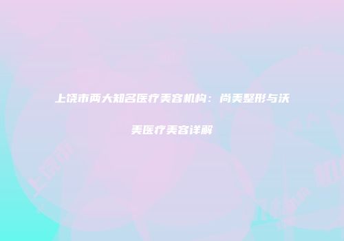 上饶市两大知名医疗美容机构：尚美整形与沃美医疗美容详解
