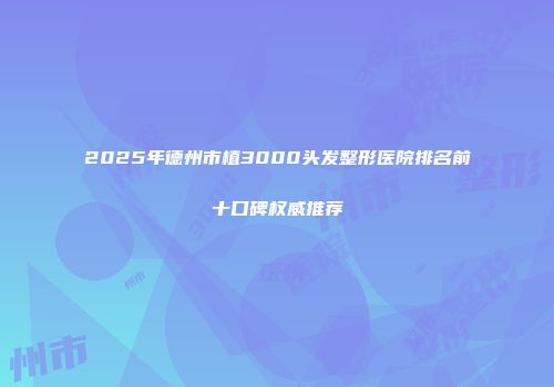 2025年德州市植3000头发整形医院排名前十口碑权威推荐