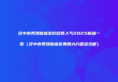 汉中市秃顶做植发价目表人气2025新编一览（汉中市秃顶做植发费用大约是多少呢）
