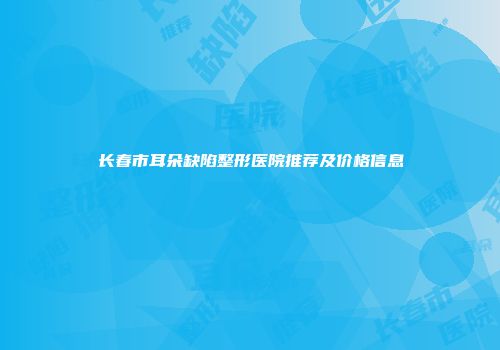 长春市耳朵缺陷整形医院推荐及价格信息