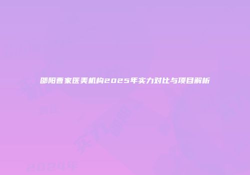 邵阳曹家医美机构2025年实力对比与项目解析