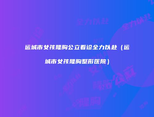 运城市女孩隆胸公立看诊全力以赴（运城市女孩隆胸整形医院）