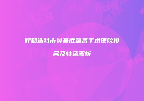 呼和浩特市鼻基底垫高手术医院排名及特色解析