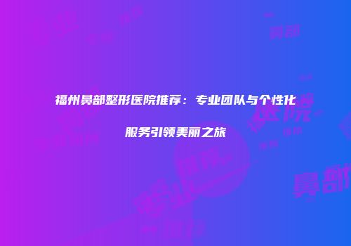 福州鼻部整形医院推荐：专业团队与个性化服务引领美丽之旅