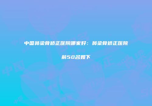 中国鼻梁骨矫正医院哪家好：鼻梁骨矫正医院前50名如下