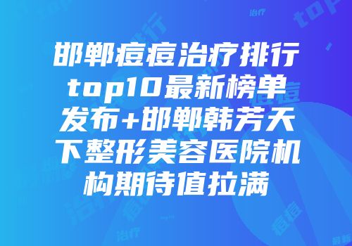 邯郸痘痘治疗排行top10最新榜单发布+邯郸韩芳天下整形美容医院机构期待值拉满