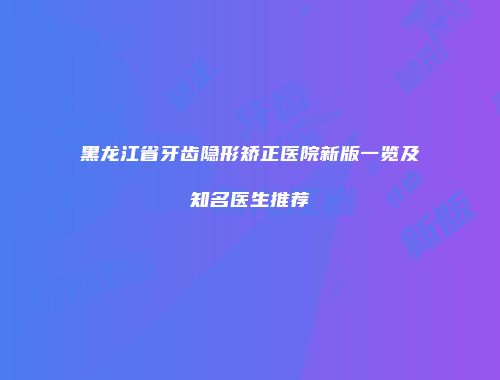 黑龙江省牙齿隐形矫正医院新版一览及知名医生推荐