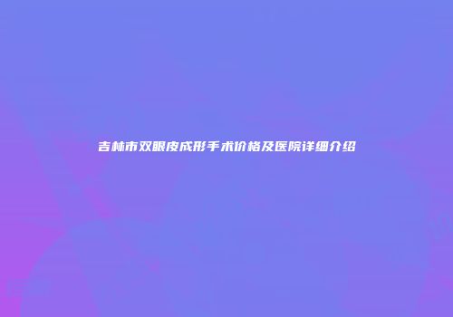 吉林市双眼皮成形手术价格及医院详细介绍
