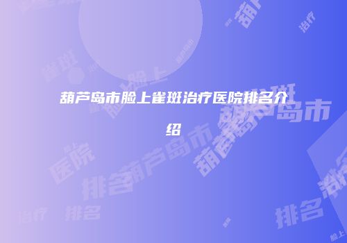 葫芦岛市脸上雀斑治疗医院排名介绍