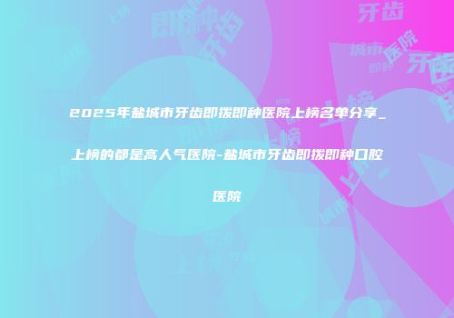 2025年盐城市牙齿即拨即种医院上榜名单分享_上榜的都是高人气医院-盐城市牙齿即拨即种口腔医院