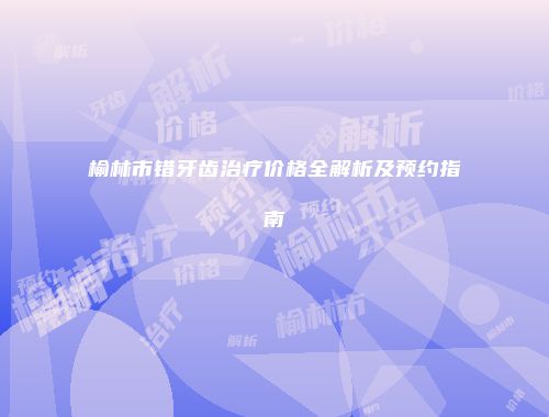 榆林市错牙齿治疗价格全解析及预约指南