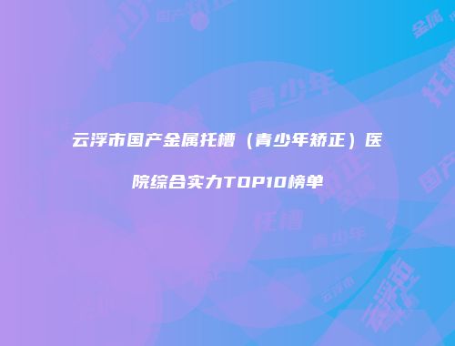 云浮市国产金属托槽（青少年矫正）医院综合实力TOP10榜单