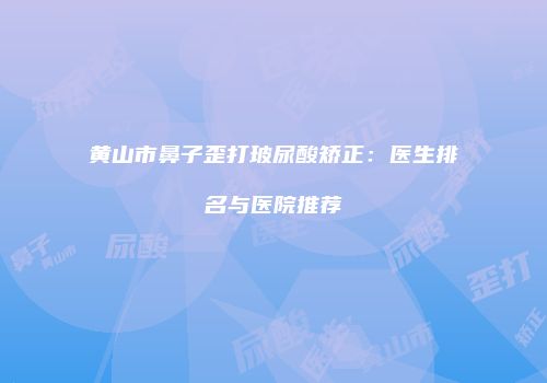 黄山市鼻子歪打玻尿酸矫正：医生排名与医院推荐