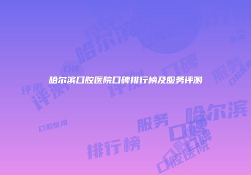 哈尔滨口腔医院口碑排行榜及服务评测