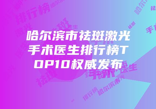 哈尔滨市祛斑激光手术医生排行榜TOP10权威发布