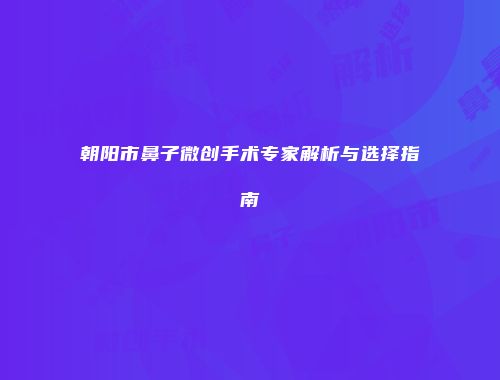 朝阳市鼻子微创手术专家解析与选择指南