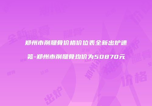 郑州市削腿骨价格价位表全新出炉速览-郑州市削腿骨均价为50870元