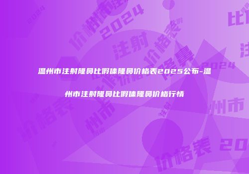 温州市注射隆鼻比假体隆鼻价格表2025公布-温州市注射隆鼻比假体隆鼻价格行情