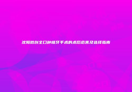 沈阳微创全口种植牙手术的术后危害及选择指南