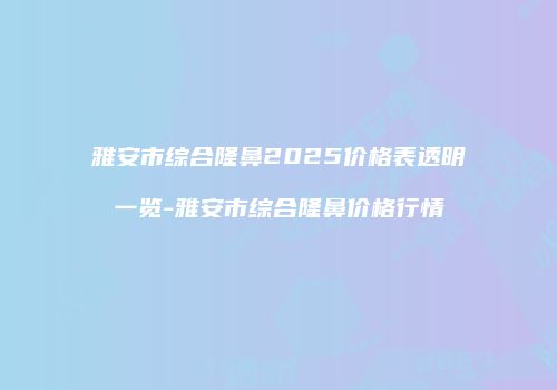 雅安市综合隆鼻2025价格表透明一览-雅安市综合隆鼻价格行情
