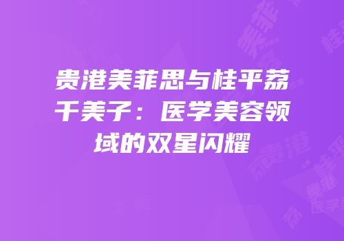 贵港美菲思与桂平荔珺千美子：医学美容领域的双星闪耀