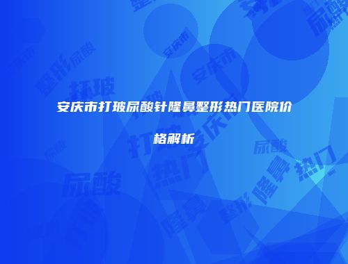 安庆市打玻尿酸针隆鼻整形热门医院价格解析