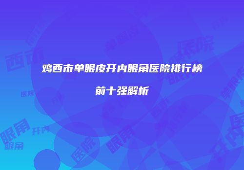 鸡西市单眼皮开内眼角医院排行榜前十强解析
