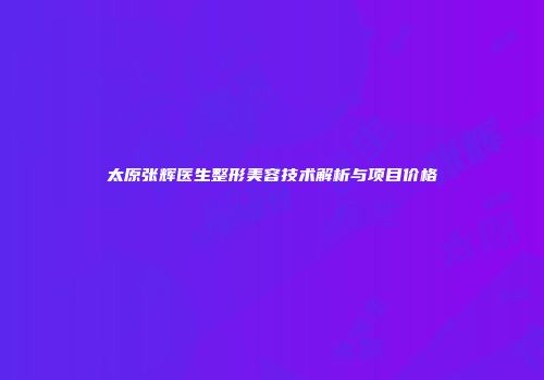 太原张辉医生整形美容技术解析与项目价格