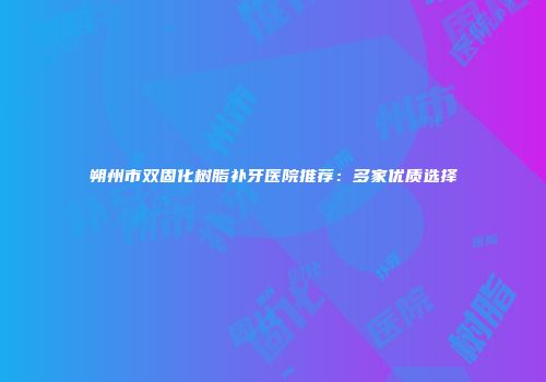 朔州市双固化树脂补牙医院推荐：多家优质选择