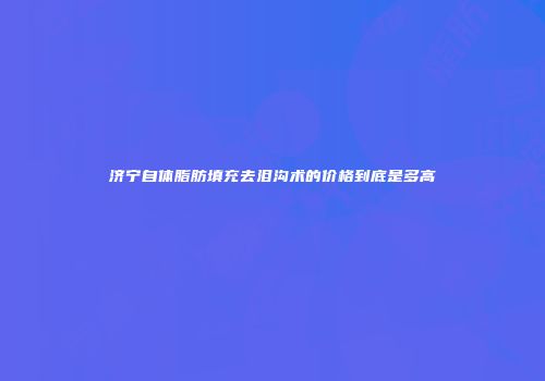 济宁自体脂肪填充去泪沟术的价格到底是多高