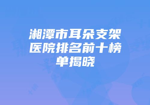 湘潭市耳朵支架医院排名前十榜单揭晓